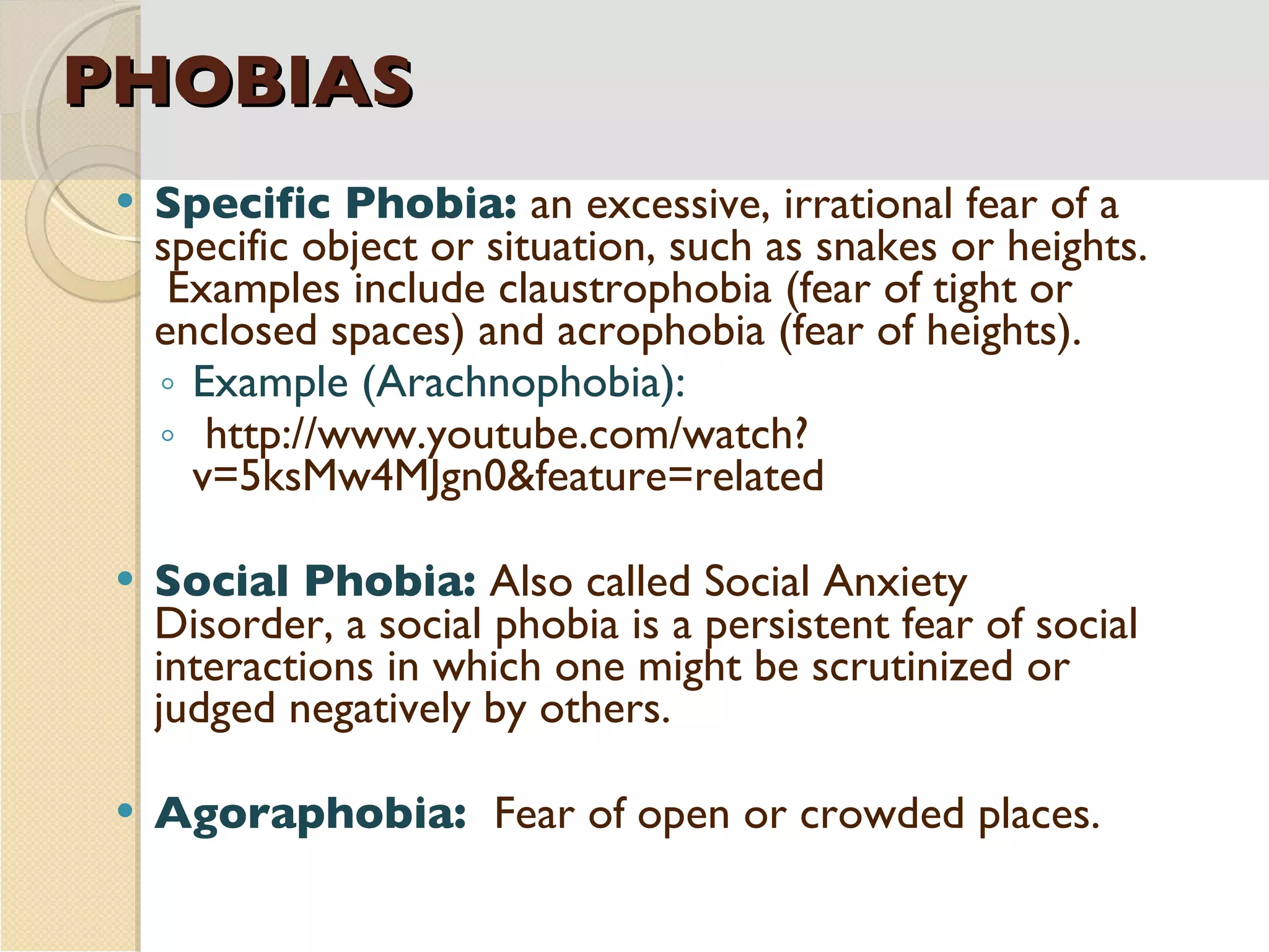 PHOBIAS Specific Phobia:  an excessive, irrational fear of a specific object or situation, such as snakes or heights.  Examples include claustrophobia (fear of tight or enclosed spaces) and acrophobia (fear of heights). Example (Arachnophobia): http://www.youtube.com/watch?v=5ksMw4MJgn0&feature=related Social Phobia:  Also called Social Anxiety Disorder, a social phobia is a persistent fear of social interactions in which one might be scrutinized or judged negatively by others. Agoraphobia:  Fear of open or crowded places. 