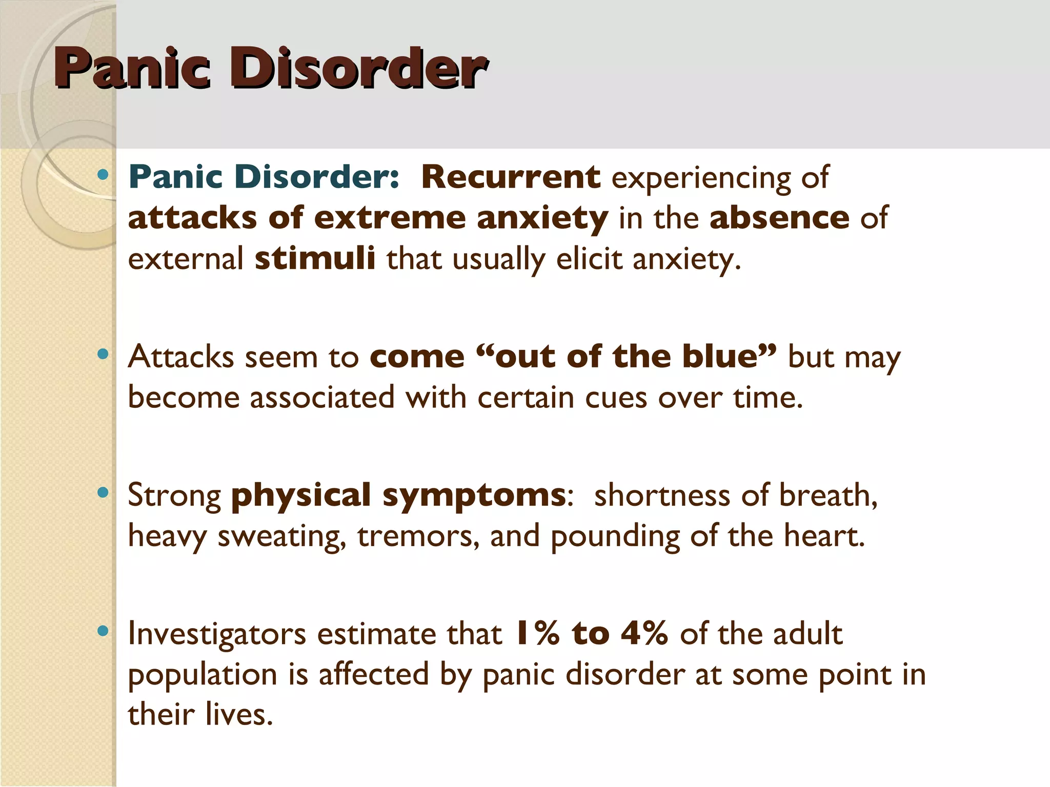 Panic Disorder Panic Disorder:  Recurrent  experiencing of  attacks of extreme anxiety  in the  absence  of external  stimuli  that usually elicit anxiety. Attacks seem to  come “out of the blue”  but may become associated with certain cues over time. Strong  physical symptoms :  shortness of breath, heavy sweating, tremors, and pounding of the heart. Investigators estimate that  1% to 4%  of the adult population is affected by panic disorder at some point in their lives. 