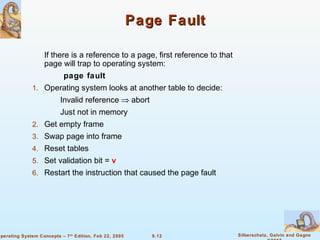 9.12 Silberschatz, Galvin and GagneOperating System Concepts – 7th
Edition, Feb 22, 2005
Page FaultPage Fault
If there is a reference to a page, first reference to that
page will trap to operating system:
page fault
1. Operating system looks at another table to decide:
Invalid reference ⇒ abort
Just not in memory
2. Get empty frame
3. Swap page into frame
4. Reset tables
5. Set validation bit = v
6. Restart the instruction that caused the page fault
 