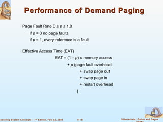 9.15 Silberschatz, Galvin and GagneOperating System Concepts – 7th
Edition, Feb 22, 2005
Performance of Demand PagingPerformance of Demand Paging
Page Fault Rate 0 ≤ p ≤ 1.0
if p = 0 no page faults
if p = 1, every reference is a fault
Effective Access Time (EAT)
EAT = (1 – p) x memory access
+ p (page fault overhead
+ swap page out
+ swap page in
+ restart overhead
)
 