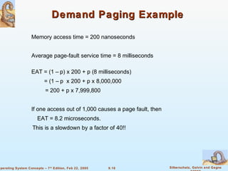 9.16 Silberschatz, Galvin and GagneOperating System Concepts – 7th
Edition, Feb 22, 2005
Demand Paging ExampleDemand Paging Example
Memory access time = 200 nanoseconds
Average page-fault service time = 8 milliseconds
EAT = (1 – p) x 200 + p (8 milliseconds)
= (1 – p x 200 + p x 8,000,000
= 200 + p x 7,999,800
If one access out of 1,000 causes a page fault, then
EAT = 8.2 microseconds.
This is a slowdown by a factor of 40!!
 