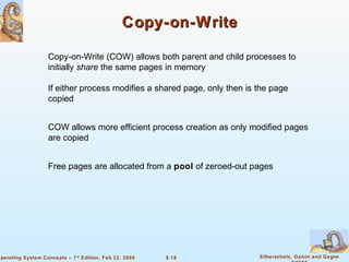 9.18 Silberschatz, Galvin and GagneOperating System Concepts – 7th
Edition, Feb 22, 2005
Copy-on-WriteCopy-on-Write
Copy-on-Write (COW) allows both parent and child processes to
initially share the same pages in memory
If either process modifies a shared page, only then is the page
copied
COW allows more efficient process creation as only modified pages
are copied
Free pages are allocated from a pool of zeroed-out pages
 