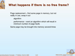 9.21 Silberschatz, Galvin and GagneOperating System Concepts – 7th
Edition, Feb 22, 2005
What happens if there is no free frame?What happens if there is no free frame?
Page replacement – find some page in memory, but not
really in use, swap it out
algorithm
performance – want an algorithm which will result in
minimum number of page faults
Same page may be brought into memory several times
 