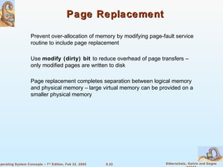 9.22 Silberschatz, Galvin and GagneOperating System Concepts – 7th
Edition, Feb 22, 2005
Page ReplacementPage Replacement
Prevent over-allocation of memory by modifying page-fault service
routine to include page replacement
Use modify (dirty) bit to reduce overhead of page transfers –
only modified pages are written to disk
Page replacement completes separation between logical memory
and physical memory – large virtual memory can be provided on a
smaller physical memory
 