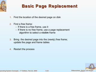 9.24 Silberschatz, Galvin and GagneOperating System Concepts – 7th
Edition, Feb 22, 2005
Basic Page ReplacementBasic Page Replacement
1. Find the location of the desired page on disk
2. Find a free frame:
- If there is a free frame, use it
- If there is no free frame, use a page replacement
algorithm to select a victim frame
3. Bring the desired page into the (newly) free frame;
update the page and frame tables
4. Restart the process
 