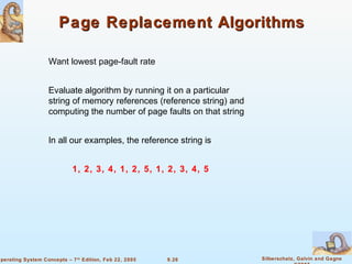 9.26 Silberschatz, Galvin and GagneOperating System Concepts – 7th
Edition, Feb 22, 2005
Page Replacement AlgorithmsPage Replacement Algorithms
Want lowest page-fault rate
Evaluate algorithm by running it on a particular
string of memory references (reference string) and
computing the number of page faults on that string
In all our examples, the reference string is
1, 2, 3, 4, 1, 2, 5, 1, 2, 3, 4, 5
 