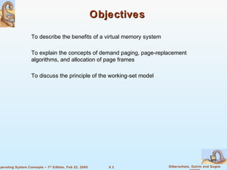 9.3 Silberschatz, Galvin and GagneOperating System Concepts – 7th
Edition, Feb 22, 2005
ObjectivesObjectives
To describe the benefits of a virtual memory system
To explain the concepts of demand paging, page-replacement
algorithms, and allocation of page frames
To discuss the principle of the working-set model
 