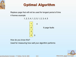9.31 Silberschatz, Galvin and GagneOperating System Concepts – 7th
Edition, Feb 22, 2005
Optimal AlgorithmOptimal Algorithm
Replace page that will not be used for longest period of time
4 frames example
1, 2, 3, 4, 1, 2, 5, 1, 2, 3, 4, 5
How do you know this?
Used for measuring how well your algorithm performs
1
2
3
4
6 page faults
4 5
 