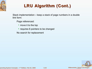 9.35 Silberschatz, Galvin and GagneOperating System Concepts – 7th
Edition, Feb 22, 2005
LRU Algorithm (Cont.)LRU Algorithm (Cont.)
Stack implementation – keep a stack of page numbers in a double
link form:
Page referenced:
 move it to the top
 requires 6 pointers to be changed
No search for replacement
 
