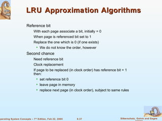 9.37 Silberschatz, Galvin and GagneOperating System Concepts – 7th
Edition, Feb 22, 2005
LRU Approximation AlgorithmsLRU Approximation Algorithms
Reference bit
With each page associate a bit, initially = 0
When page is referenced bit set to 1
Replace the one which is 0 (if one exists)
 We do not know the order, however
Second chance
Need reference bit
Clock replacement
If page to be replaced (in clock order) has reference bit = 1
then:
 set reference bit 0
 leave page in memory
 replace next page (in clock order), subject to same rules
 