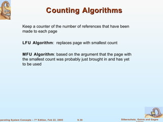9.39 Silberschatz, Galvin and GagneOperating System Concepts – 7th
Edition, Feb 22, 2005
Counting AlgorithmsCounting Algorithms
Keep a counter of the number of references that have been
made to each page
LFU Algorithm: replaces page with smallest count
MFU Algorithm: based on the argument that the page with
the smallest count was probably just brought in and has yet
to be used
 