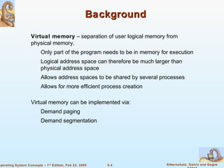 9.4 Silberschatz, Galvin and GagneOperating System Concepts – 7th
Edition, Feb 22, 2005
BackgroundBackground
Virtual memory – separation of user logical memory from
physical memory.
Only part of the program needs to be in memory for execution
Logical address space can therefore be much larger than
physical address space
Allows address spaces to be shared by several processes
Allows for more efficient process creation
Virtual memory can be implemented via:
Demand paging
Demand segmentation
 