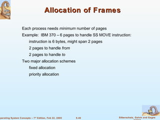 9.40 Silberschatz, Galvin and GagneOperating System Concepts – 7th
Edition, Feb 22, 2005
Allocation of FramesAllocation of Frames
Each process needs minimum number of pages
Example: IBM 370 – 6 pages to handle SS MOVE instruction:
instruction is 6 bytes, might span 2 pages
2 pages to handle from
2 pages to handle to
Two major allocation schemes
fixed allocation
priority allocation
 
