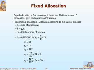 9.41 Silberschatz, Galvin and GagneOperating System Concepts – 7th
Edition, Feb 22, 2005
Fixed AllocationFixed Allocation
Equal allocation – For example, if there are 100 frames and 5
processes, give each process 20 frames.
Proportional allocation – Allocate according to the size of process
m
S
s
pa
m
sS
ps
i
ii
i
ii
×==
=
∑=
=
forallocation
framesofnumbertotal
processofsize
5964
137
127
564
137
10
127
10
64
2
1
2
≈×=
≈×=
=
=
=
a
a
s
s
m
i
 