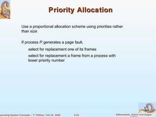 9.42 Silberschatz, Galvin and GagneOperating System Concepts – 7th
Edition, Feb 22, 2005
Priority AllocationPriority Allocation
Use a proportional allocation scheme using priorities rather
than size
If process Pi generates a page fault,
select for replacement one of its frames
select for replacement a frame from a process with
lower priority number
 