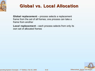 9.43 Silberschatz, Galvin and GagneOperating System Concepts – 7th
Edition, Feb 22, 2005
Global vs. Local AllocationGlobal vs. Local Allocation
Global replacement – process selects a replacement
frame from the set of all frames; one process can take a
frame from another
Local replacement – each process selects from only its
own set of allocated frames
 