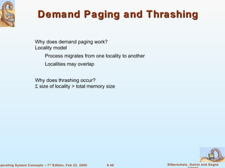 9.46 Silberschatz, Galvin and GagneOperating System Concepts – 7th
Edition, Feb 22, 2005
Demand Paging and ThrashingDemand Paging and Thrashing
Why does demand paging work?
Locality model
Process migrates from one locality to another
Localities may overlap
Why does thrashing occur?
Σ size of locality > total memory size
 