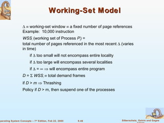 9.48 Silberschatz, Galvin and GagneOperating System Concepts – 7th
Edition, Feb 22, 2005
Working-Set ModelWorking-Set Model
∆ ≡ working-set window ≡ a fixed number of page references
Example: 10,000 instruction
WSSi (working set of Process Pi) =
total number of pages referenced in the most recent ∆ (varies
in time)
if ∆ too small will not encompass entire locality
if ∆ too large will encompass several localities
if ∆ = ∞ ⇒ will encompass entire program
D = Σ WSSi ≡ total demand frames
if D > m ⇒ Thrashing
Policy if D > m, then suspend one of the processes
 