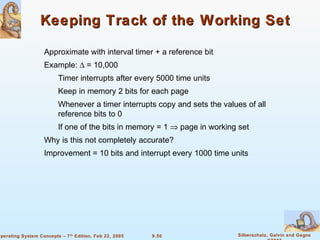 9.50 Silberschatz, Galvin and GagneOperating System Concepts – 7th
Edition, Feb 22, 2005
Keeping Track of the Working SetKeeping Track of the Working Set
Approximate with interval timer + a reference bit
Example: ∆ = 10,000
Timer interrupts after every 5000 time units
Keep in memory 2 bits for each page
Whenever a timer interrupts copy and sets the values of all
reference bits to 0
If one of the bits in memory = 1 ⇒ page in working set
Why is this not completely accurate?
Improvement = 10 bits and interrupt every 1000 time units
 