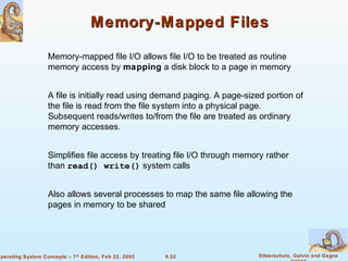 9.52 Silberschatz, Galvin and GagneOperating System Concepts – 7th
Edition, Feb 22, 2005
Memory-Mapped FilesMemory-Mapped Files
Memory-mapped file I/O allows file I/O to be treated as routine
memory access by mapping a disk block to a page in memory
A file is initially read using demand paging. A page-sized portion of
the file is read from the file system into a physical page.
Subsequent reads/writes to/from the file are treated as ordinary
memory accesses.
Simplifies file access by treating file I/O through memory rather
than read() write() system calls
Also allows several processes to map the same file allowing the
pages in memory to be shared
 