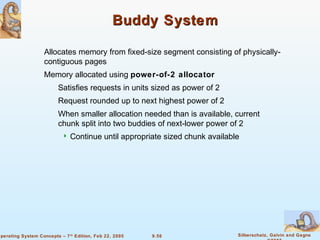 9.56 Silberschatz, Galvin and GagneOperating System Concepts – 7th
Edition, Feb 22, 2005
Buddy SystemBuddy System
Allocates memory from fixed-size segment consisting of physically-
contiguous pages
Memory allocated using power-of-2 allocator
Satisfies requests in units sized as power of 2
Request rounded up to next highest power of 2
When smaller allocation needed than is available, current
chunk split into two buddies of next-lower power of 2
 Continue until appropriate sized chunk available
 