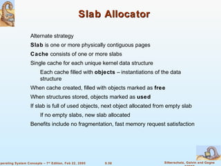 9.58 Silberschatz, Galvin and GagneOperating System Concepts – 7th
Edition, Feb 22, 2005
Slab AllocatorSlab Allocator
Alternate strategy
Slab is one or more physically contiguous pages
Cache consists of one or more slabs
Single cache for each unique kernel data structure
Each cache filled with objects – instantiations of the data
structure
When cache created, filled with objects marked as free
When structures stored, objects marked as used
If slab is full of used objects, next object allocated from empty slab
If no empty slabs, new slab allocated
Benefits include no fragmentation, fast memory request satisfaction
 