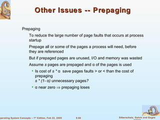 9.60 Silberschatz, Galvin and GagneOperating System Concepts – 7th
Edition, Feb 22, 2005
Other Issues -- PrepagingOther Issues -- Prepaging
Prepaging
To reduce the large number of page faults that occurs at process
startup
Prepage all or some of the pages a process will need, before
they are referenced
But if prepaged pages are unused, I/O and memory was wasted
Assume s pages are prepaged and α of the pages is used
 Is cost of s * α save pages faults > or < than the cost of
prepaging
s * (1- α) unnecessary pages?
 α near zero ⇒ prepaging loses
 