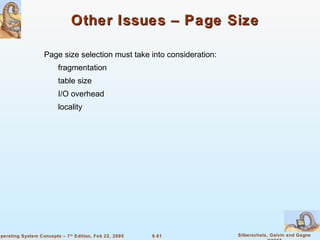 9.61 Silberschatz, Galvin and GagneOperating System Concepts – 7th
Edition, Feb 22, 2005
Other Issues – Page SizeOther Issues – Page Size
Page size selection must take into consideration:
fragmentation
table size
I/O overhead
locality
 