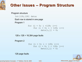 9.63 Silberschatz, Galvin and GagneOperating System Concepts – 7th
Edition, Feb 22, 2005
Other Issues – Program StructureOther Issues – Program Structure
Program structure
Int[128,128] data;
Each row is stored in one page
Program 1
for (j = 0; j <128; j++)
for (i = 0; i < 128; i++)
data[i,j] = 0;
128 x 128 = 16,384 page faults
Program 2
for (i = 0; i < 128; i++)
for (j = 0; j < 128; j++)
data[i,j] = 0;
128 page faults
 