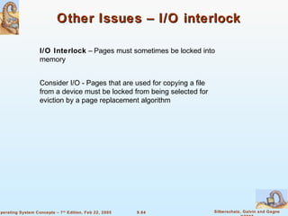 9.64 Silberschatz, Galvin and GagneOperating System Concepts – 7th
Edition, Feb 22, 2005
Other Issues – I/O interlockOther Issues – I/O interlock
I/O Interlock – Pages must sometimes be locked into
memory
Consider I/O - Pages that are used for copying a file
from a device must be locked from being selected for
eviction by a page replacement algorithm
 