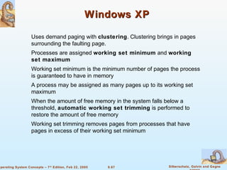 9.67 Silberschatz, Galvin and GagneOperating System Concepts – 7th
Edition, Feb 22, 2005
Windows XPWindows XP
Uses demand paging with clustering. Clustering brings in pages
surrounding the faulting page.
Processes are assigned working set minimum and working
set maximum
Working set minimum is the minimum number of pages the process
is guaranteed to have in memory
A process may be assigned as many pages up to its working set
maximum
When the amount of free memory in the system falls below a
threshold, automatic working set trimming is performed to
restore the amount of free memory
Working set trimming removes pages from processes that have
pages in excess of their working set minimum
 