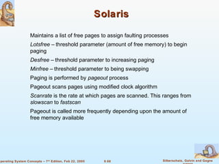 9.68 Silberschatz, Galvin and GagneOperating System Concepts – 7th
Edition, Feb 22, 2005
SolarisSolaris
Maintains a list of free pages to assign faulting processes
Lotsfree – threshold parameter (amount of free memory) to begin
paging
Desfree – threshold parameter to increasing paging
Minfree – threshold parameter to being swapping
Paging is performed by pageout process
Pageout scans pages using modified clock algorithm
Scanrate is the rate at which pages are scanned. This ranges from
slowscan to fastscan
Pageout is called more frequently depending upon the amount of
free memory available
 