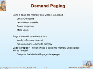 9.8 Silberschatz, Galvin and GagneOperating System Concepts – 7th
Edition, Feb 22, 2005
Demand PagingDemand Paging
Bring a page into memory only when it is needed
Less I/O needed
Less memory needed
Faster response
More users
Page is needed ⇒ reference to it
invalid reference ⇒ abort
not-in-memory ⇒ bring to memory
Lazy swapper – never swaps a page into memory unless page
will be needed
Swapper that deals with pages is a pager
 