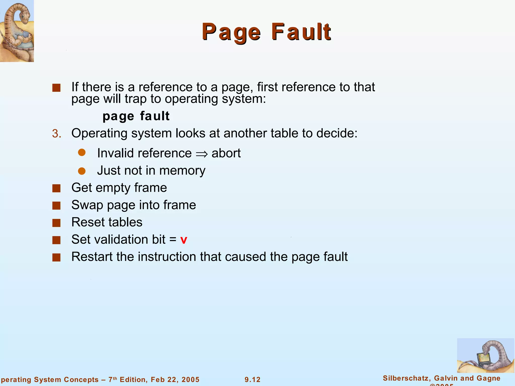 Page Fault If there is a reference to a page, first reference to that page will trap to operating system: page fault Operating system looks at another table to decide: Invalid reference    abort Just not in memory Get empty frame Swap page into frame Reset tables Set validation bit =  v Restart the instruction that caused the page fault 