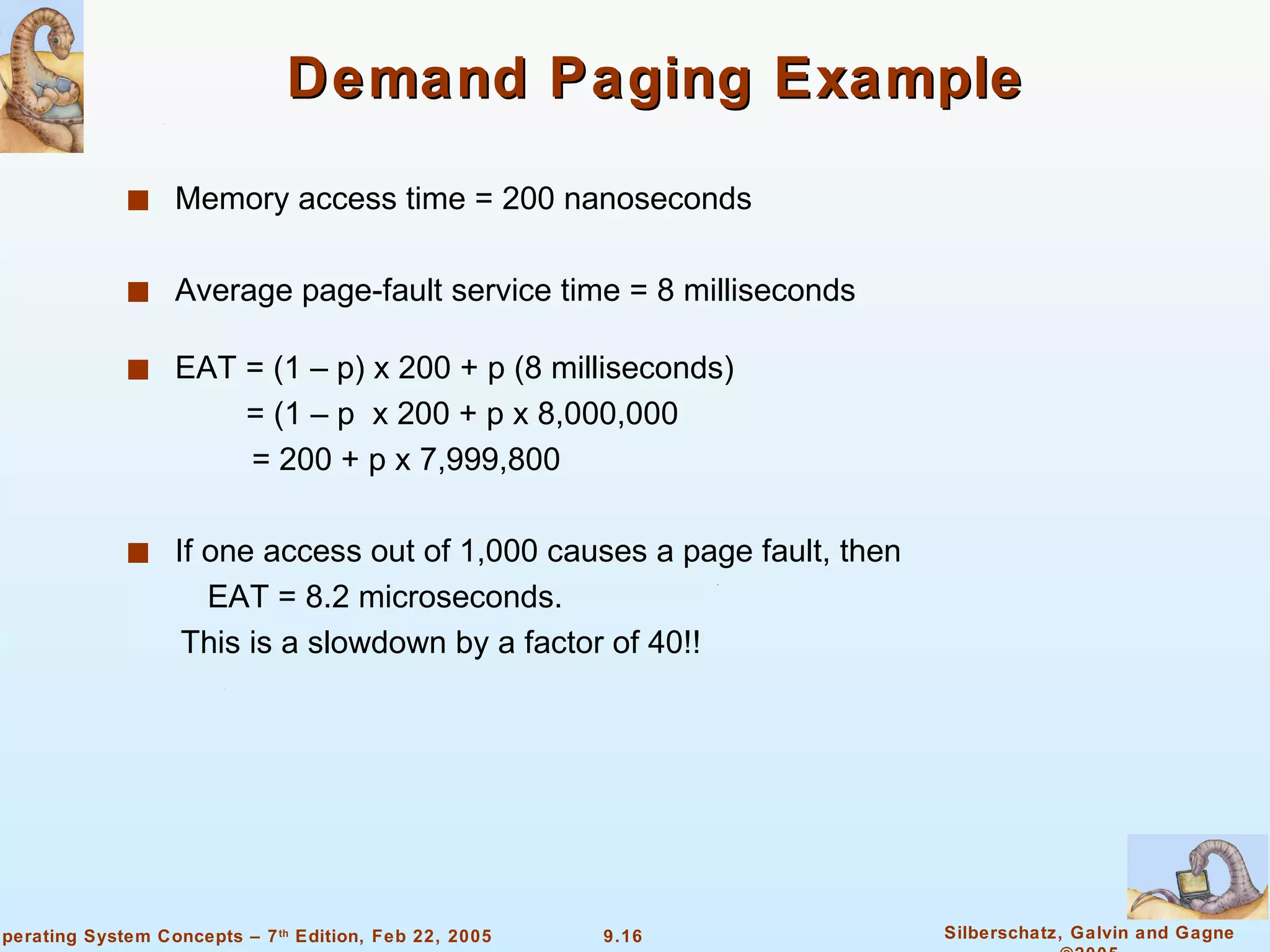 Demand Paging Example Memory access time = 200 nanoseconds Average page-fault service time = 8 milliseconds EAT = (1 – p) x 200 + p (8 milliseconds)    = (1 – p  x 200 + p x 8,000,000  = 200 + p x 7,999,800 If one access out of 1,000 causes a page fault, then EAT = 8.2 microseconds.  This is a slowdown by a factor of 40!! 
