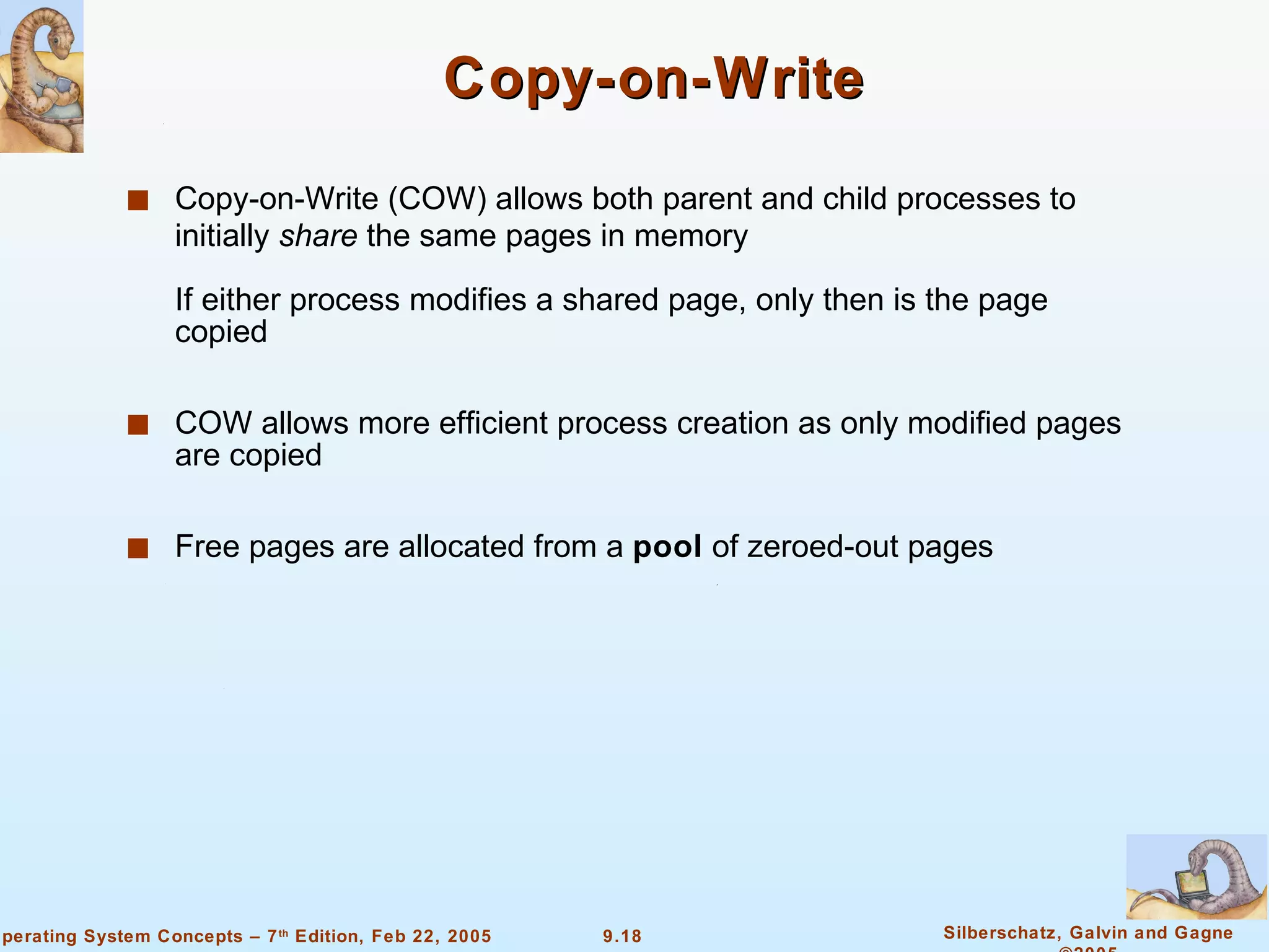 Copy-on-Write Copy-on-Write (COW) allows both parent and child processes to initially  share  the same pages in memory If either process modifies a shared page, only then is the page copied COW allows more efficient process creation as only modified pages are copied Free pages are allocated from a  pool  of zeroed-out pages 