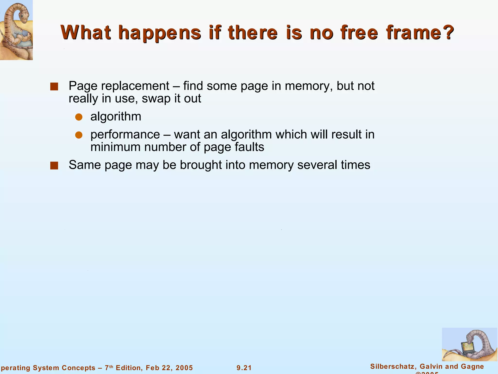 What happens if there is no free frame? Page replacement – find some page in memory, but not really in use, swap it out algorithm performance – want an algorithm which will result in minimum number of page faults Same page may be brought into memory several times 