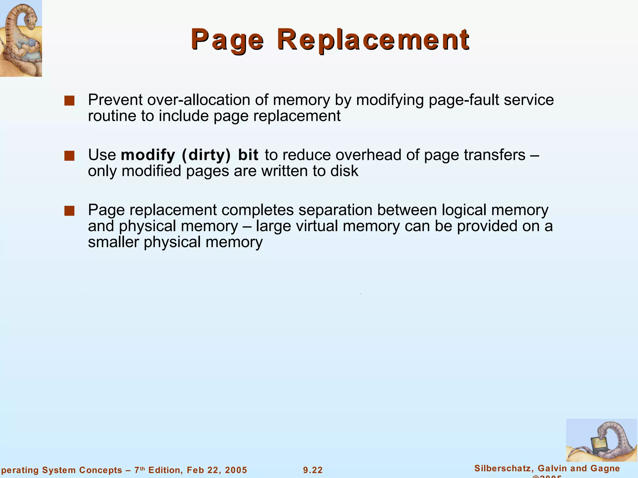 Page Replacement Prevent over-allocation of memory by modifying page-fault service routine to include page replacement Use  modify (dirty) bit   to reduce overhead of page transfers – only modified pages are written to disk Page replacement completes separation between logical memory and physical memory – large virtual memory can be provided on a smaller physical memory 