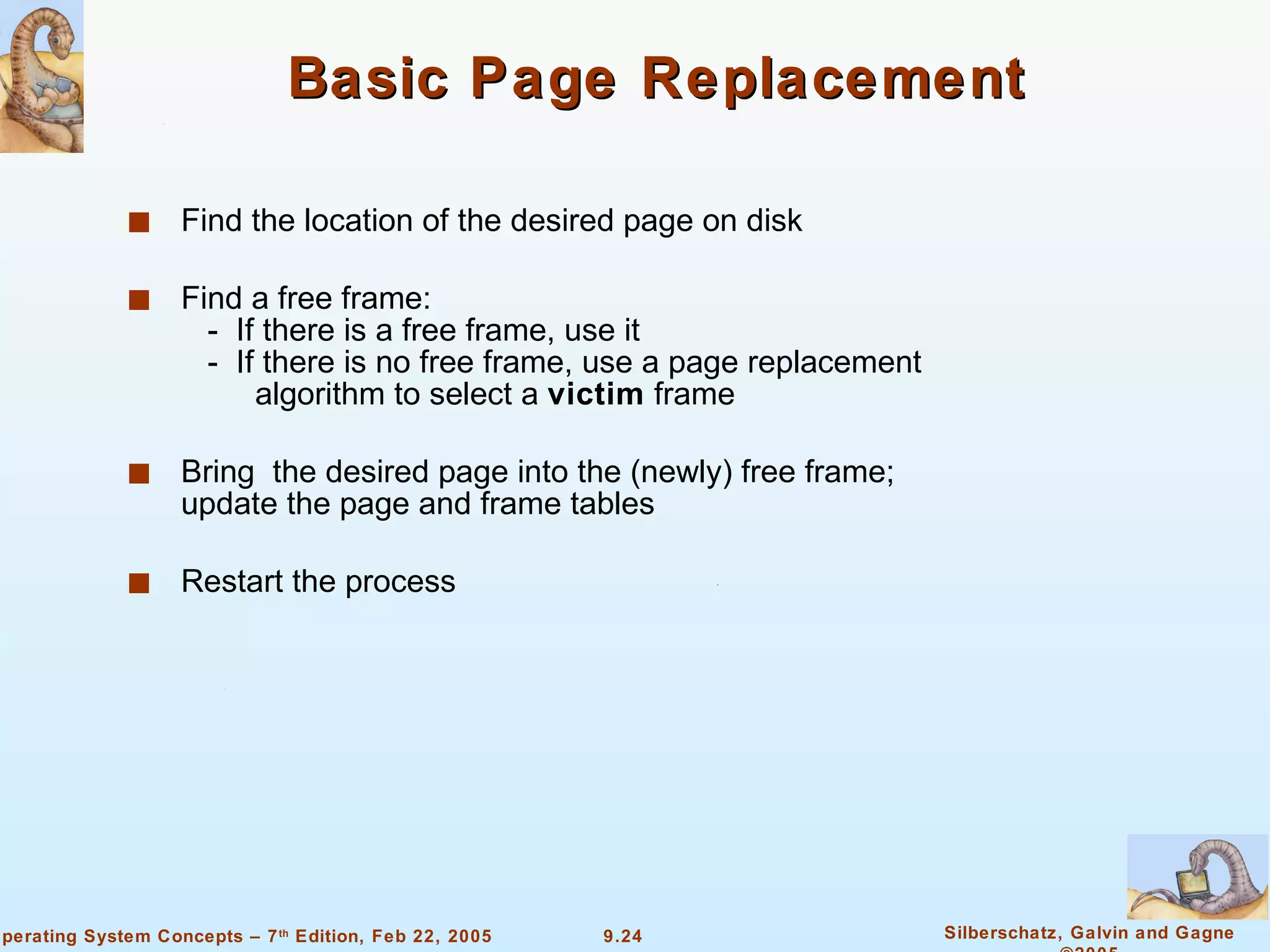 Basic Page Replacement Find the location of the desired page on disk Find a free frame:   -  If there is a free frame, use it   -  If there is no free frame, use a page replacement  algorithm to select a  victim  frame Bring  the desired page into the (newly) free frame; update the page and frame tables Restart the process 