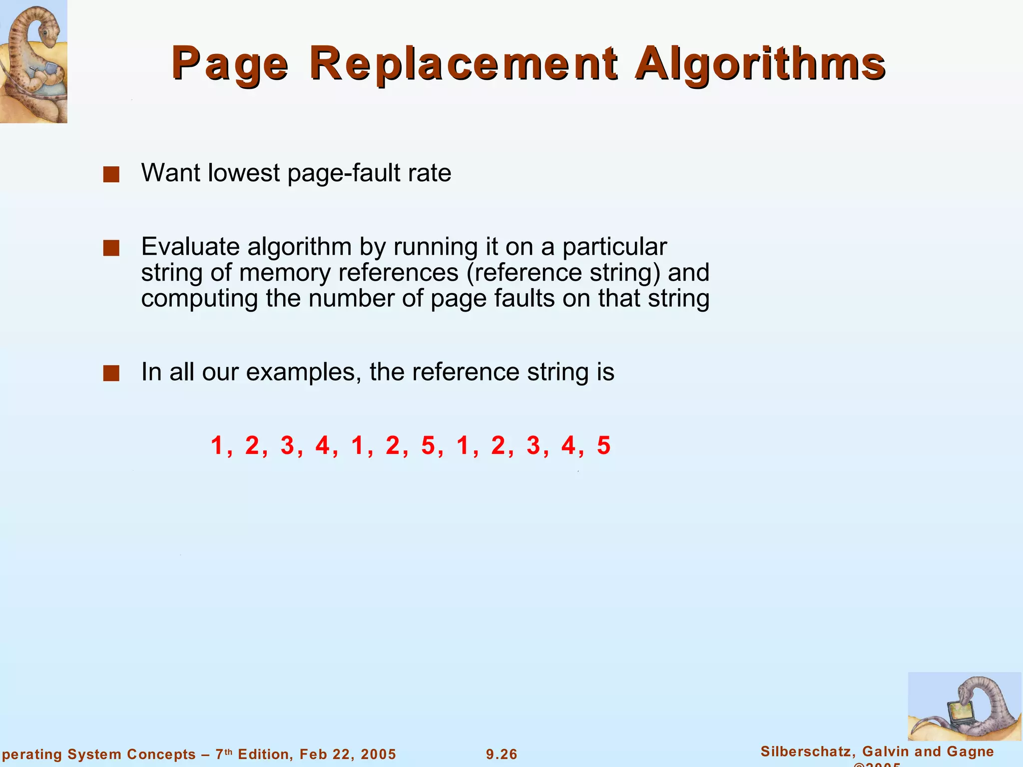 Page Replacement Algorithms Want lowest page-fault rate Evaluate algorithm by running it on a particular string of memory references (reference string) and computing the number of page faults on that string In all our examples, the reference string is    1, 2, 3, 4, 1, 2, 5, 1, 2, 3, 4, 5 