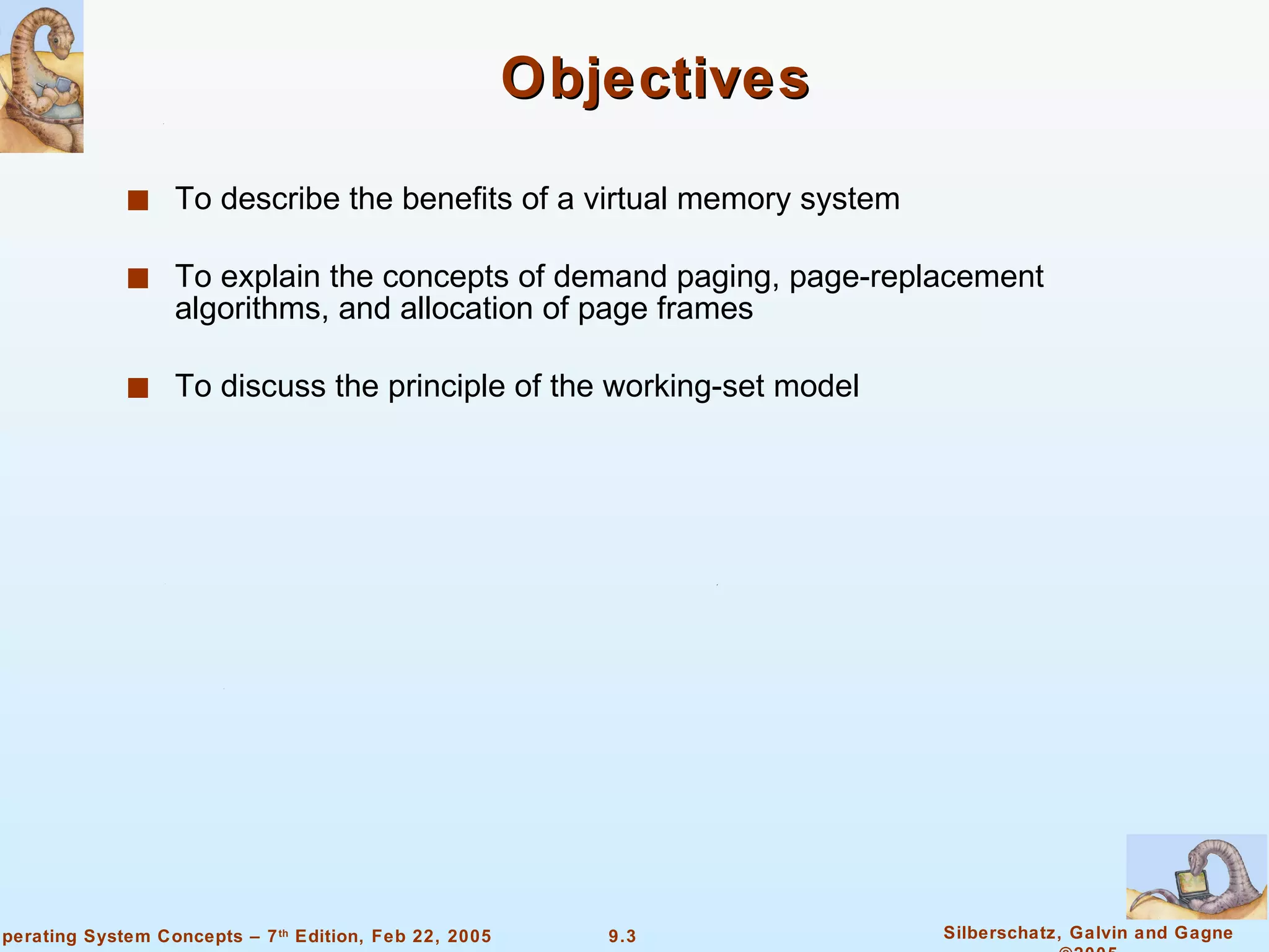 Objectives To describe the benefits of a virtual memory system To explain the concepts of demand paging, page-replacement algorithms, and allocation of page frames To discuss the principle of the working-set model 