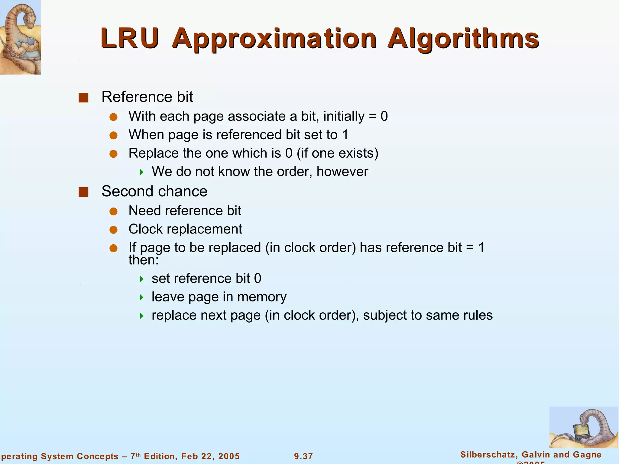 LRU Approximation Algorithms Reference bit With each page associate a bit, initially = 0 When page is referenced bit set to 1 Replace the one which is 0 (if one exists) We do not know the order, however Second chance Need reference bit Clock replacement If page to be replaced (in clock order) has reference bit = 1 then: set reference bit 0 leave page in memory replace next page (in clock order), subject to same rules 
