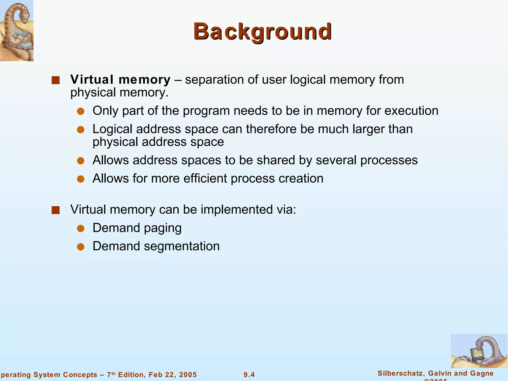 Background Virtual memory  – separation of user logical memory from physical memory. Only part of the program needs to be in memory for execution Logical address space can therefore be much larger than physical address space Allows address spaces to be shared by several processes Allows for more efficient process creation Virtual memory can be implemented via: Demand paging  Demand segmentation 