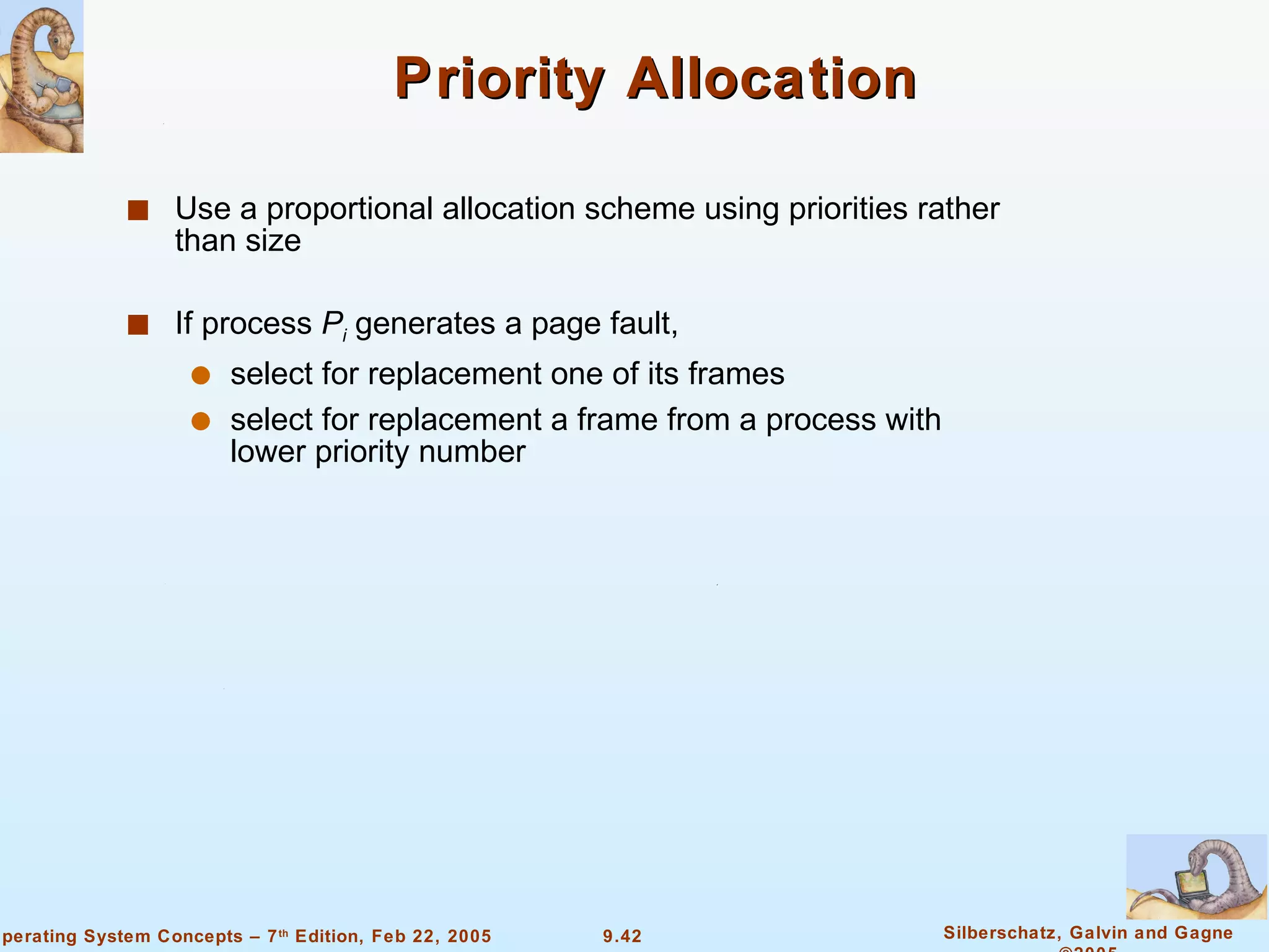 Priority Allocation Use a proportional allocation scheme using priorities rather than size If process  P i  generates a page fault, select for replacement one of its frames select for replacement a frame from a process with lower priority number 