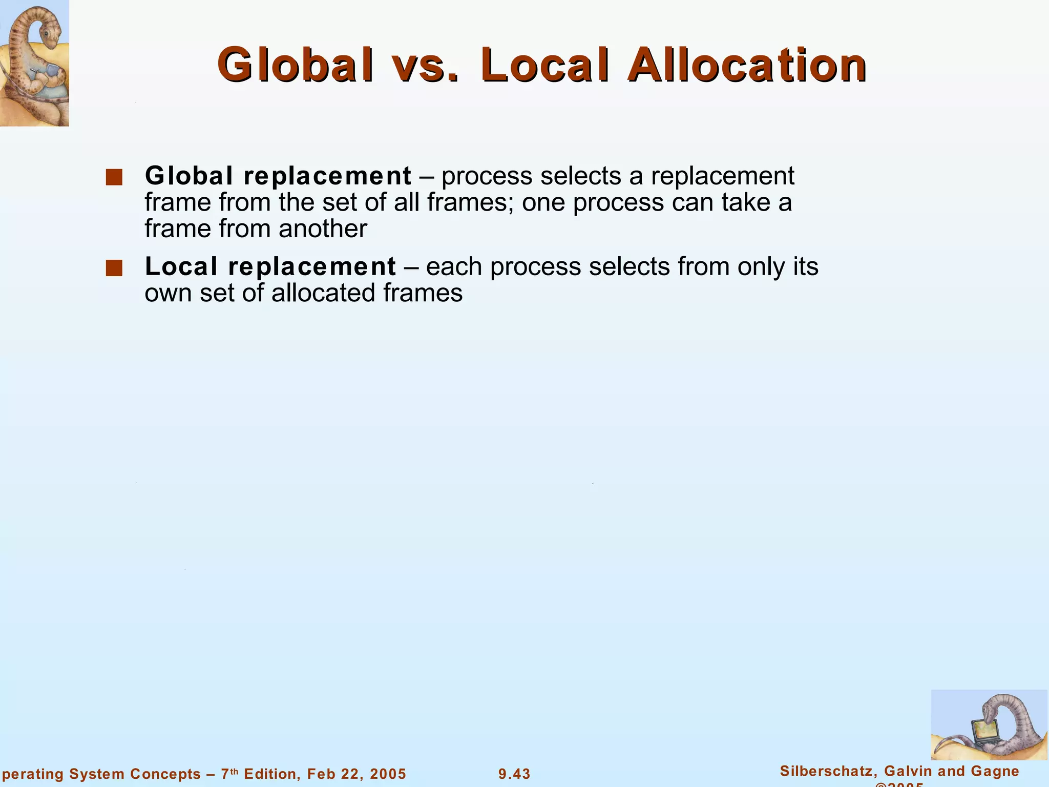 Global vs. Local Allocation Global replacement  – process selects a replacement frame from the set of all frames; one process can take a frame from another Local replacement  – each process selects from only its own set of allocated frames 