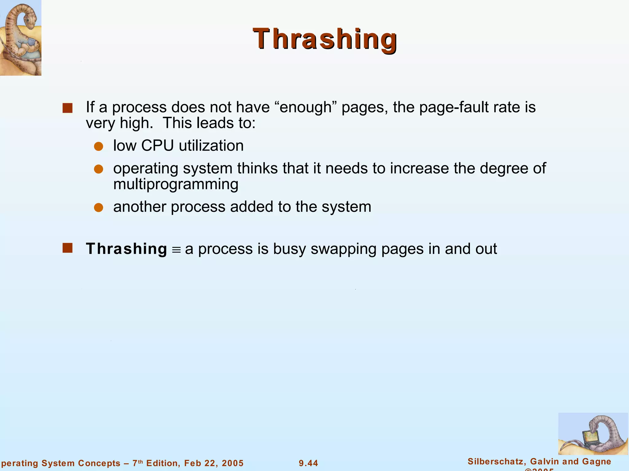 Thrashing If a process does not have “enough” pages, the page-fault rate is very high.  This leads to: low CPU utilization operating system thinks that it needs to increase the degree of multiprogramming another process added to the system Thrashing     a process is busy swapping pages in and out 