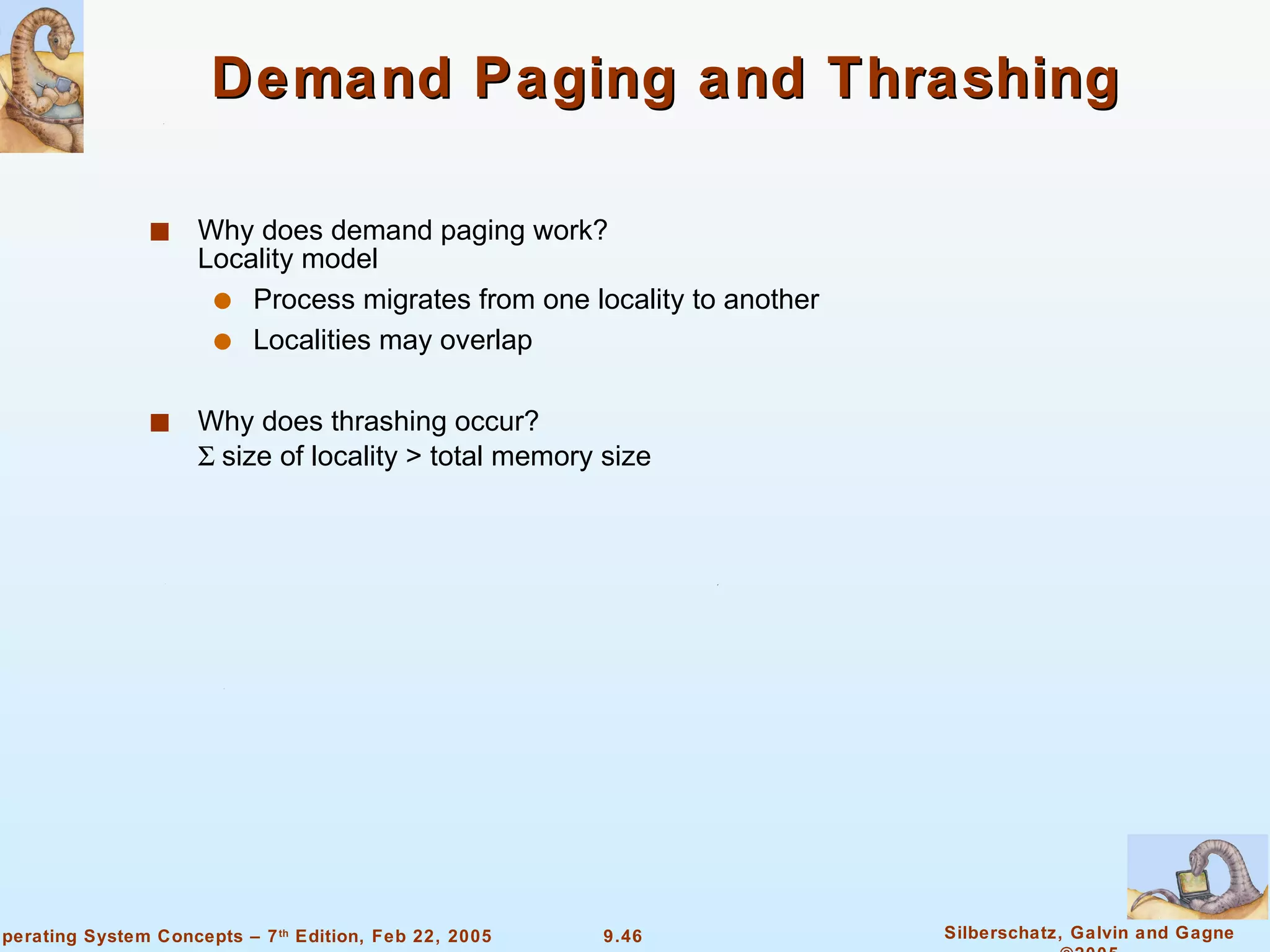 Demand Paging and Thrashing  Why does demand paging work? Locality model Process migrates from one locality to another Localities may overlap Why does thrashing occur?   size of locality > total memory size 