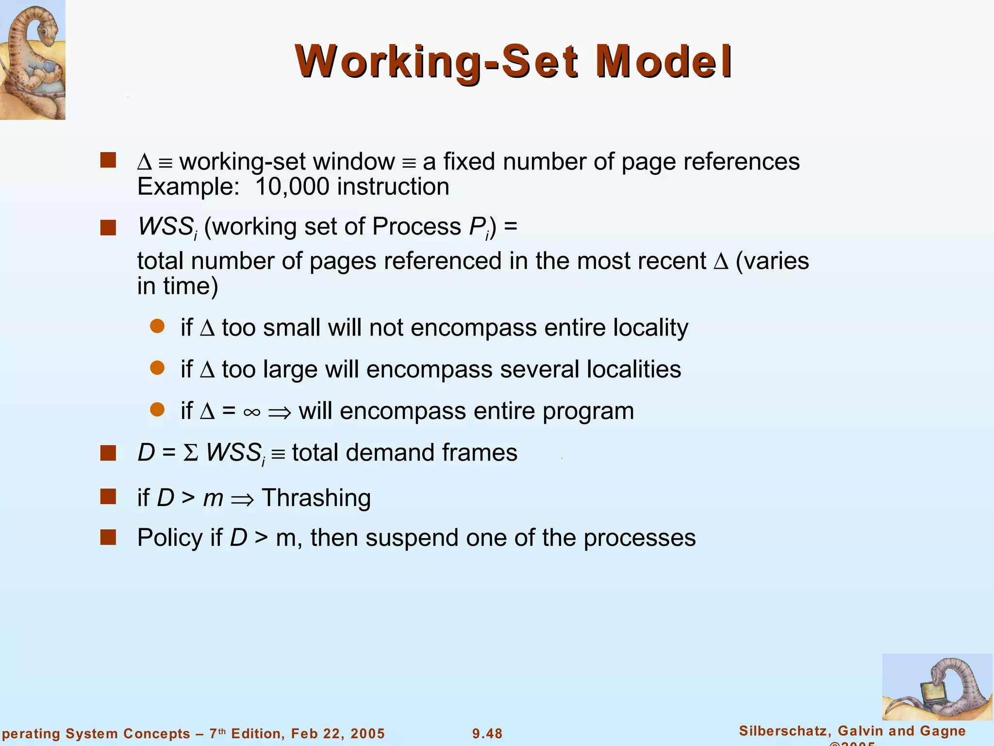 Working-Set Model      working-set window    a fixed number of page references  Example:  10,000 instruction WSS i  (working set of Process  P i ) = total number of pages referenced in the most recent    (varies in time) if    too small will not encompass entire locality if    too large will encompass several localities if    =       will encompass entire program D  =     WSS i     total demand frames  if  D  >  m     Thrashing Policy if  D  > m, then suspend one of the processes 