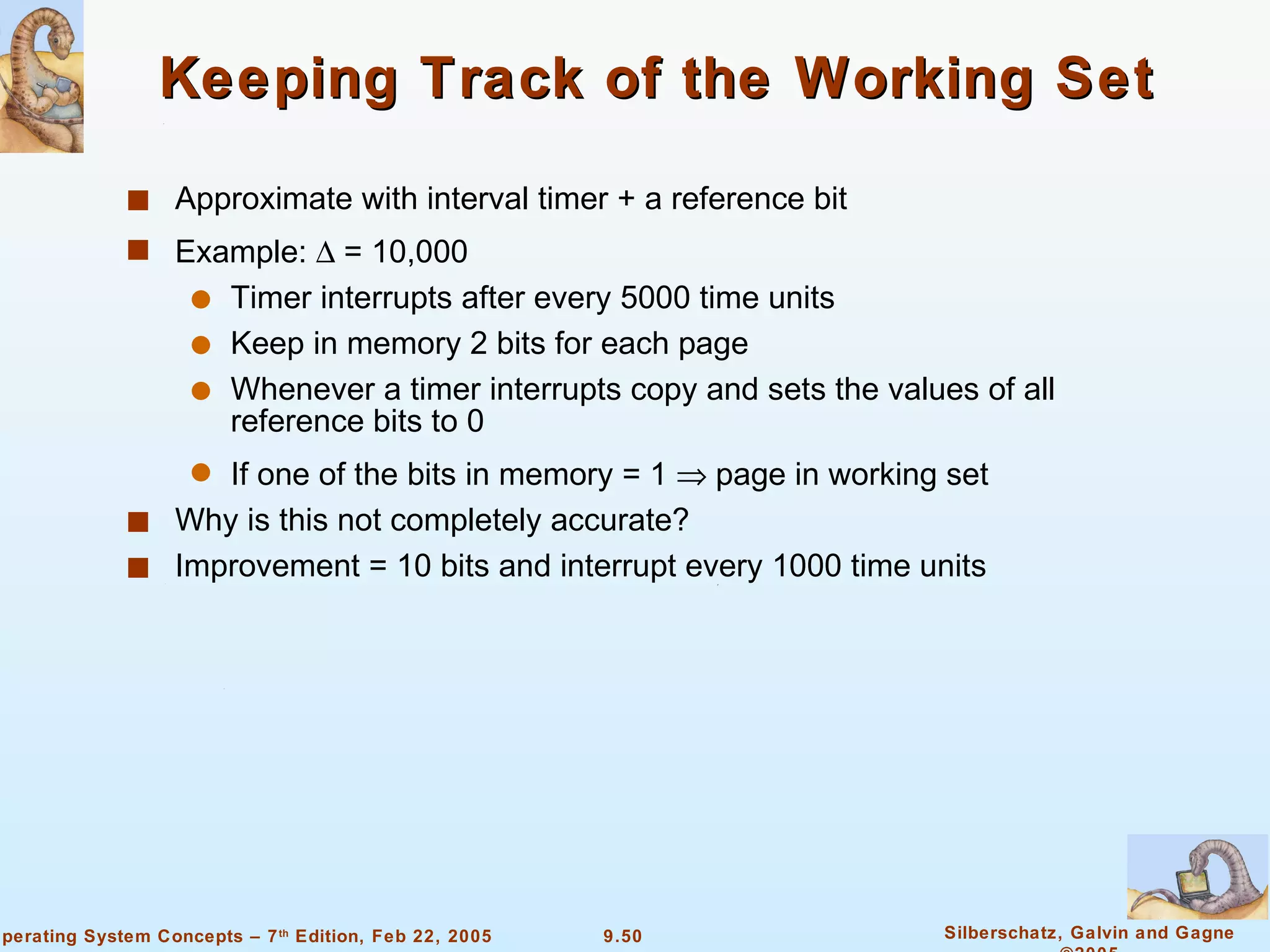 Keeping Track of the Working Set Approximate with interval timer + a reference bit Example:    = 10,000 Timer interrupts after every 5000 time units Keep in memory 2 bits for each page Whenever a timer interrupts copy and sets the values of all reference bits to 0 If one of the bits in memory = 1    page in working set Why is this not completely accurate? Improvement = 10 bits and interrupt every 1000 time units 