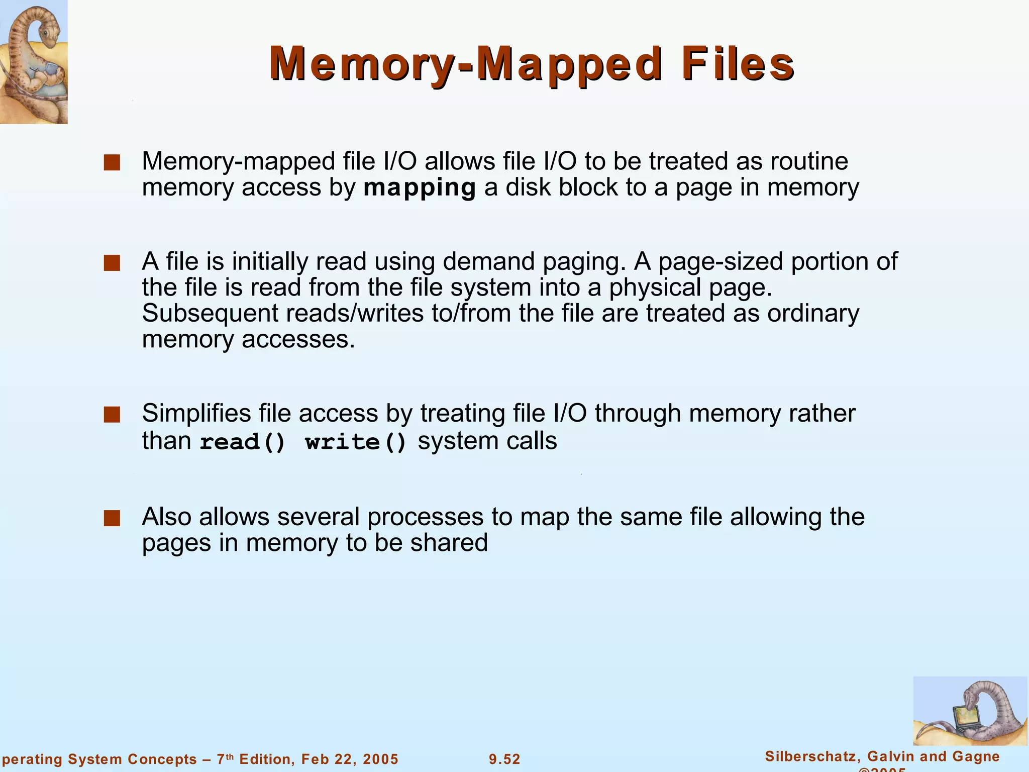 Memory-Mapped Files Memory-mapped file I/O allows file I/O to be treated as routine memory access by  mapping  a disk block to a page in memory A file is initially read using demand paging. A page-sized portion of the file is read from the file system into a physical page. Subsequent reads/writes to/from the file are treated as ordinary memory accesses. Simplifies file access by treating file I/O through memory rather than  read()   write()  system calls Also allows several processes to map the same file allowing the pages in memory to be shared 